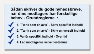 Sådan skriver du gode nyhedsbreve og gode web-artikler, når dine modtagere og læsere har (meget) forskellige behov. - Grundreglerne : 1.´Tænk som en avis – I´, i hvert eneste nyhedsbrev. Skriv specifikt indhold. 2.´Tænk som en avis – II´, i hvert eneste nyhedsbrev. Skriv universelt indhold. 3.Variér specifikt indhold – over tid. 4. Lad modtagerne selv bestemme.